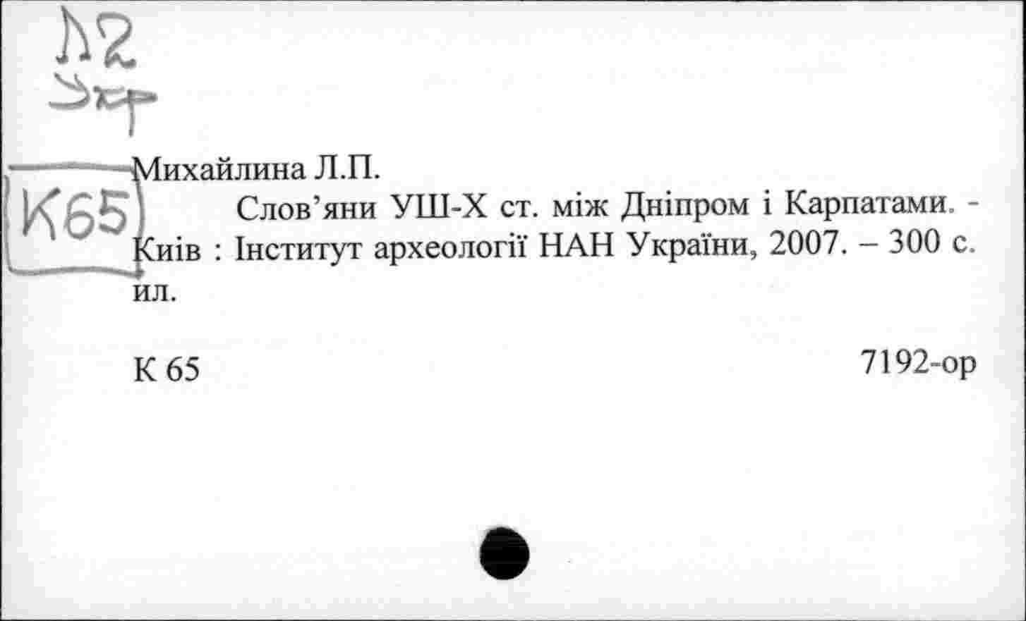 ﻿h?
“* -Михайлина Л.П.
K651. Слов’яни УШ-Х ст. між Дніпром і Карпатами. -'z Киів : Інститут археології НАН України, 2007. — 300 с. ил.
К 65
7192-ор